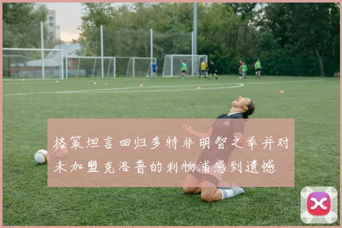 格策坦言回归多特非明智之举并对未加盟克洛普的利物浦感到遗憾